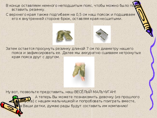 В конце оставляем немного неподшитым пояс, чтобы можно было потом вставить резинку. С верхнего края также подгибаем на 0,5 см наш поясок и подшиваем его к внутренней стороне брюк, оставляя края несшитыми. Затем остается просунуть резинку длиной 7 см по диаметру нашего пояса и зафиксировать ее. Далее мы аккуратно сшиваем нетронутые края пояса друг с другом.   Ну вот, позвольте представить, наш ВЕСЁЛЫЙ МАЛЬЧУГАН!  А теперь Вы можете познакомить девочку (из прошлого выпуска) с нашим мальчишкой и попробовать поиграть вместе, а Ваши детки, думаю рады будут составить им компанию! 