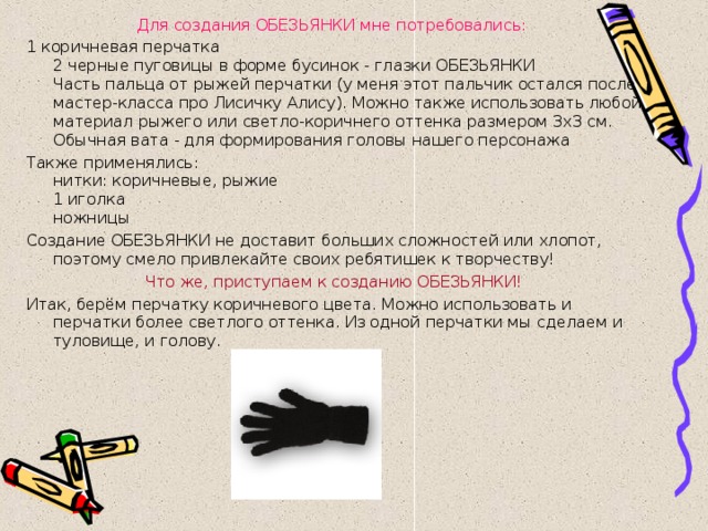 Для создания ОБЕЗЬЯНКИ мне потребовались:  1 коричневая перчатка  2 черные пуговицы в форме бусинок - глазки ОБЕЗЬЯНКИ  Часть пальца от рыжей перчатки (у меня этот пальчик остался после мастер-класса про Лисичку Алису). Можно также использовать любой материал рыжего или светло-коричнего оттенка размером 3х3 см.  Обычная вата - для формирования головы нашего персонажа Также применялись:  нитки: коричневые, рыжие  1 иголка  ножницы Создание ОБЕЗЬЯНКИ не доставит больших сложностей или хлопот, поэтому смело привлекайте своих ребятишек к творчеству! Что же, приступаем к созданию ОБЕЗЬЯНКИ! Итак, берём перчатку коричневого цвета. Можно использовать и перчатки более светлого оттенка. Из одной перчатки мы сделаем и туловище, и голову. 