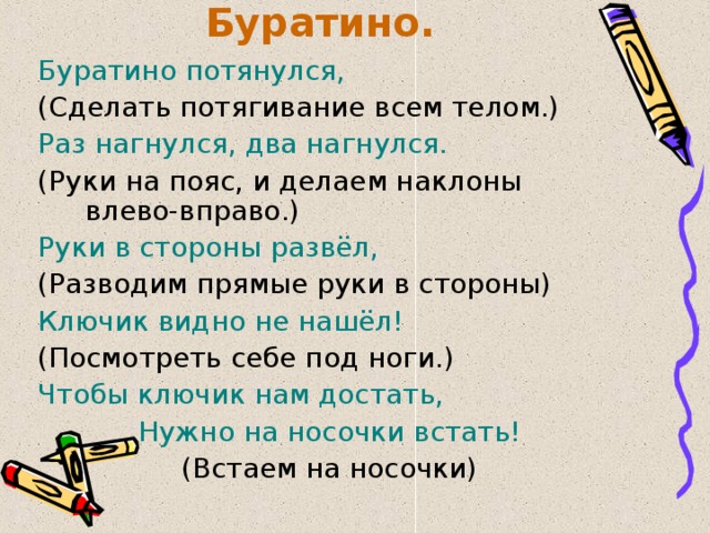 Буратино. Буратино потянулся, (Сделать потягивание всем телом.) Раз нагнулся, два нагнулся. (Руки на пояс, и делаем наклоны влево-вправо.) Руки в стороны развёл, (Разводим прямые руки в стороны) Ключик видно не нашёл! (Посмотреть себе под ноги.) Чтобы ключик нам достать, Нужно на носочки встать! (Встаем на носочки) 