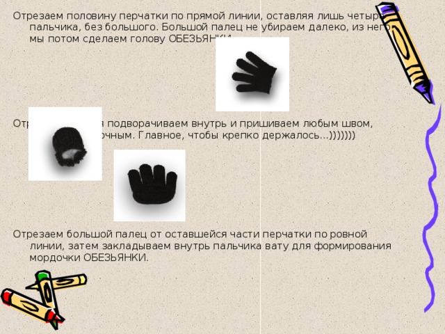 Отрезаем половину перчатки по прямой линии, оставляя лишь четыре пальчика, без большого. Большой палец не убираем далеко, из него мы потом сделаем голову ОБЕЗЬЯНКИ.       Отрезанные края подворачиваем внутрь и пришиваем любым швом, можно обметочным. Главное, чтобы крепко держалось...)))))))       Отрезаем большой палец от оставшейся части перчатки по ровной линии, затем закладываем внутрь пальчика вату для формирования мордочки ОБЕЗЬЯНКИ.   