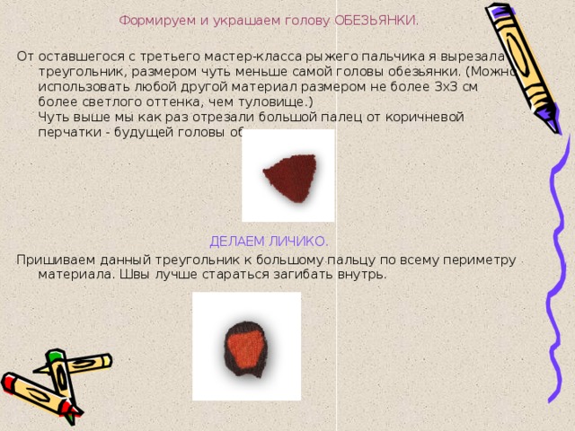 Формируем и украшаем голову ОБЕЗЬЯНКИ.   От оставшегося с третьего мастер-класса рыжего пальчика я вырезала треугольник, размером чуть меньше самой головы обезьянки. (Можно использовать любой другой материал размером не более 3х3 см более светлого оттенка, чем туловище.)  Чуть выше мы как раз отрезали большой палец от коричневой перчатки - будущей головы обезьянки.   ДЕЛАЕМ ЛИЧИКО. Пришиваем данный треугольник к большому пальцу по всему периметру материала. Швы лучше стараться загибать внутрь.   