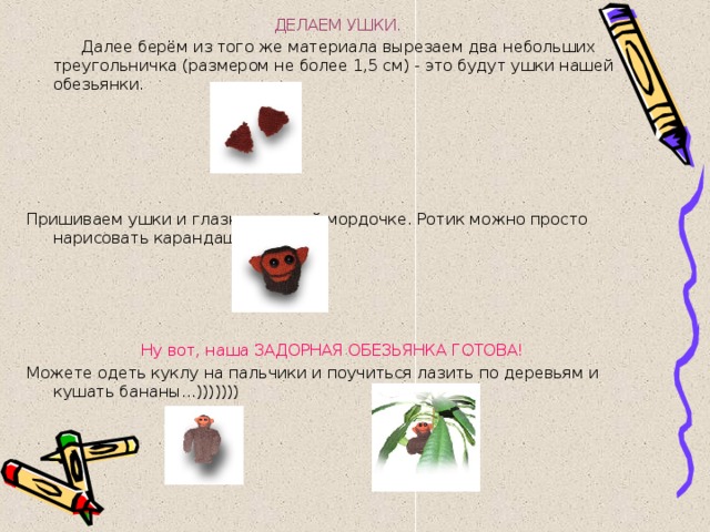  ДЕЛАЕМ УШКИ.   Далее берём из того же материала вырезаем два небольших треугольничка (размером не более 1,5 см) - это будут ушки нашей обезьянки.     Пришиваем ушки и глазки к нашей мордочке. Ротик можно просто нарисовать карандашом...)))     Ну вот, наша ЗАДОРНАЯ ОБЕЗЬЯНКА ГОТОВА!  Можете одеть куклу на пальчики и поучиться лазить по деревьям и кушать бананы...)))))))     