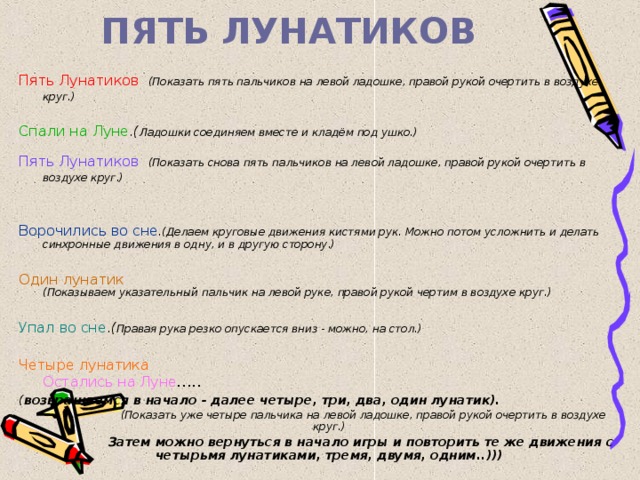 ПЯТЬ ЛУНАТИКОВ Пять Лунатиков  (Показать пять пальчиков на левой ладошке, правой рукой очертить в воздухе круг.) Спали на Луне .( Ладошки соединяем вместе и кладём под ушко.) Пять Лунатиков  (Показать снова пять пальчиков на левой ладошке, правой рукой очертить в воздухе круг.) Ворочились во сне .(Делаем круговые движения кистями рук. Можно потом усложнить и делать синхронные движения в одну, и в другую сторону.) Один лунатик  (Показываем указательный пальчик на левой руке, правой рукой чертим в воздухе круг.) Упал во сне . ( Правая рука резко опускается вниз - можно, на стол.)   Четыре лунатика  Остались на Луне ..... ( возвращаемся в начало - далее четыре, три, два, один лунатик).  (Показать уже четыре пальчика на левой ладошке, правой рукой очертить в воздухе круг.)  Затем можно вернуться в начало игры и повторить те же движения с четырьмя лунатиками, тремя, двумя, одним..))) 