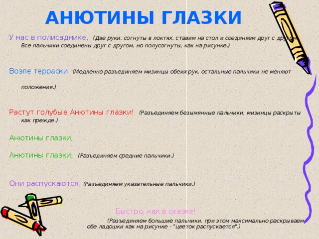 АНЮТИНЫ ГЛАЗКИ У нас в полисаднике,  (Две руки, согнуты в локтях, ставим на стол и соединяем друг с другом. Все пальчики соединены друг с другом, но полусогнуты, как на рисунке.)   Возле терраски  (Медленно разъединяем мизинцы обеих рук, остальные пальчики не меняют положения.)  Растут голубые Анютины глазки!  (Разъединяем безымянные пальчики, мизинцы раскрыты как прежде.)  Анютины глазки, Анютины глазки,  (Разъединяем средние пальчики.)  Они распускаются  (Разъединяем указательные пальчики.)  Быстро, как в сказке!   (Разъединяем большие пальчики, при этом максимально раскрываем обе ладошки как на рисунке - 
