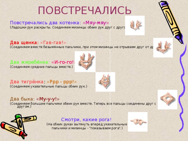 ПОВСТРЕЧАЛИСЬ Повстречались два котенка:  «Мяу-мяу»  (Ладошки рук раскрыты. Соединяем мизинцы обеих рук друг с другом.) Два щенка:  «Гав-гав!» (Соединяем вместе безымянные пальчики, при этом мизинцы не отрываем друг от друга.) Два жеребёнка:  «И-го-го!» (Соединяем средние пальцы вместе.) Два тигрёнка : «Ррр - ррр!» (Соединяем указательные пальцы обеих рук.) Два быка:  «Му-у-у!» (Соединяем большие пальчики обеих рук вместе. Теперь все пальцы соединены друг с другом.) Смотри, какие рога!  (На обеих руках вытянуть вперед указательные пальчики и мизинцы - 