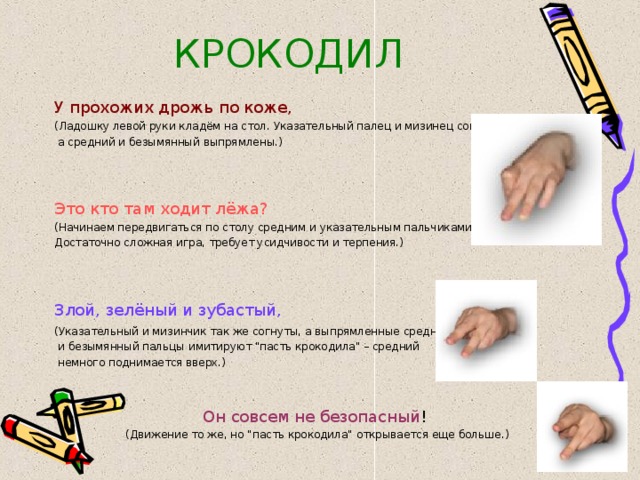 КРОКОДИЛ У прохожих дрожь по коже,  (Ладошку левой руки кладём на стол. Указательный палец и мизинец согнуты,  а средний и безымянный выпрямлены.) Это кто там ходит лёжа?  (Начинаем передвигаться по столу средним и указательным пальчиками. Достаточно сложная игра, требует усидчивости и терпения.) Злой, зелёный и зубастый,  (Указательный и мизинчик так же согнуты, а выпрямленные средний  и безымянный пальцы имитируют 