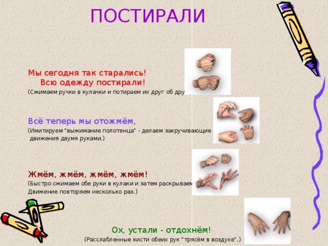 ПОСТИРАЛИ Мы сегодня так старались!  Всю одежду постирали! (Сжимаем ручки в кулачки и потираем их друг об друга.) Всё теперь мы отожмём, (Имитируем 