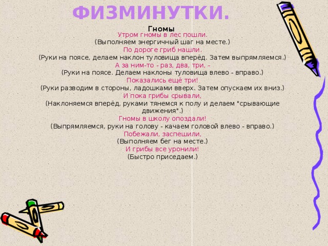 ЭНЕРГИЧНЫЕ ФИЗМИНУТКИ. Гномы  Утром гномы в лес пошли. (Выполняем энергичный шаг на месте.) По дороге гриб нашли. (Руки на поясе, делаем наклон туловища вперёд. Затем выпрямляемся.) А за ним-то - раз, два, три, - (Руки на поясе. Делаем наклоны туловища влево - вправо.) Показались ещё три! (Руки разводим в стороны, ладошками вверх. Затем опускаем их вниз.) И пока грибы срывали, (Наклоняемся вперёд, руками тянемся к полу и делаем 