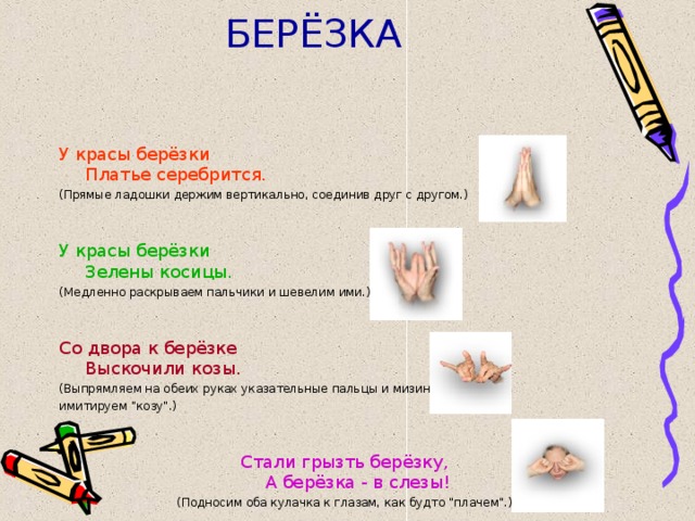 БЕРЁЗКА У красы берёзки  Платье серебрится.  (Прямые ладошки держим вертикально, соединив друг с другом.) У красы берёзки  Зелены косицы. (Медленно раскрываем пальчики и шевелим ими.) Со двора к берёзке  Выскочили козы. (Выпрямляем на обеих руках указательные пальцы и мизинцы, имитируем 