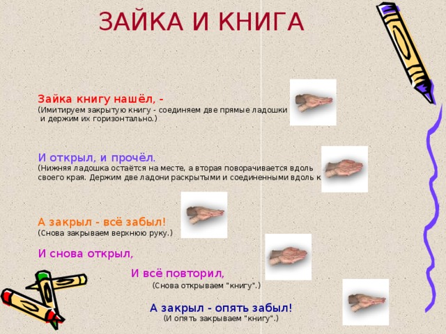 ЗАЙКА И КНИГА Зайка книгу нашёл, - (Имитируем закрытую книгу - соединяем две прямые ладошки  и держим их горизонтально.) И открыл, и прочёл. (Нижняя ладошка остаётся на месте, а вторая поворачивается вдоль своего края. Держим две ладони раскрытыми и соединенными вдоль края.) А закрыл - всё забыл! (Снова закрываем верхнюю руку.) И снова открыл,  И всё повторил,   (Снова открываем 