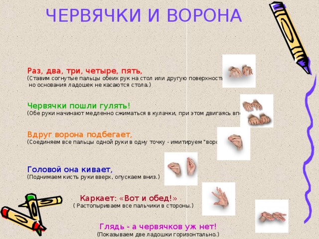 ЧЕРВЯЧКИ И ВОРОНА Раз, два, три, четыре, пять, (Ставим согнутые пальцы обеих рук на стол или другую поверхность,  но основания ладошек не касаются стола.) Червячки пошли гулять! (Обе руки начинают медленно сжиматься в кулачки, при этом двигаясь вперед.) Вдруг ворона подбегает, (Соединяем все пальцы одной руки в одну точку - имитируем 
