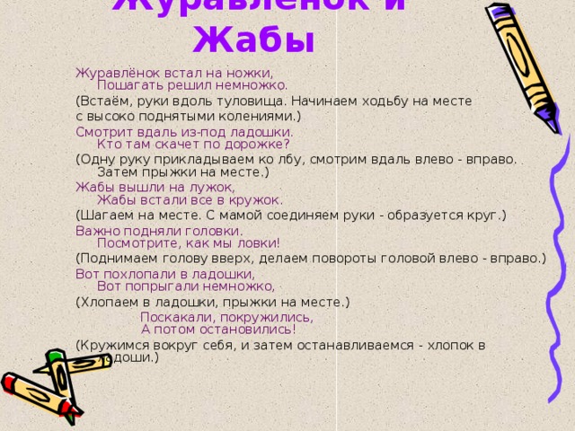 Журавлёнок и Жабы  Журавлёнок встал на ножки,  Пошагать решил немножко. (Встаём, руки вдоль туловища. Начинаем ходьбу на месте с высоко поднятыми колениями.) Смотрит вдаль из-под ладошки.  Кто там скачет по дорожке? (Одну руку прикладываем ко лбу, смотрим вдаль влево - вправо. Затем прыжки на месте.) Жабы вышли на лужок,  Жабы встали все в кружок. (Шагаем на месте. С мамой соединяем руки - образуется круг.) Важно подняли головки.  Посмотрите, как мы ловки! (Поднимаем голову вверх, делаем повороты головой влево - вправо.) Вот похлопали в ладошки,  Вот попрыгали немножко, (Хлопаем в ладошки, прыжки на месте.)  Поскакали, покружились,  А потом остановились! (Кружимся вокруг себя, и затем останавливаемся - хлопок в ладоши.) 