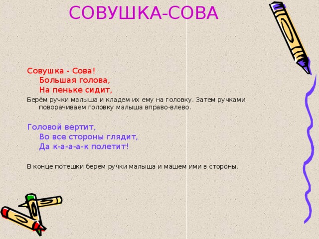 СОВУШКА-СОВА Совушка - Сова!  Большая голова,  На пеньке сидит, Берём ручки малыша и кладем их ему на головку. Затем ручками поворачиваем головку малыша вправо-влево. Головой вертит,  Во все стороны глядит,  Да к-а-а-а-к полетит! В конце потешки берем ручки малыша и машем ими в стороны.  