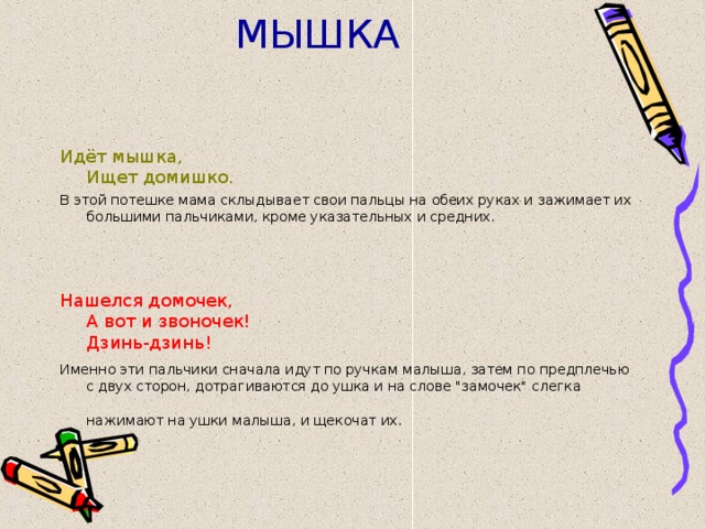 МЫШКА Идёт мышка,  Ищет домишко. В этой потешке мама склыдывает свои пальцы на обеих руках и зажимает их большими пальчиками, кроме указательных и средних. Нашелся домочек,  А вот и звоночек!  Дзинь-дзинь! Именно эти пальчики сначала идут по ручкам малыша, затем по предплечью с двух сторон, дотрагиваются до ушка и на слове 