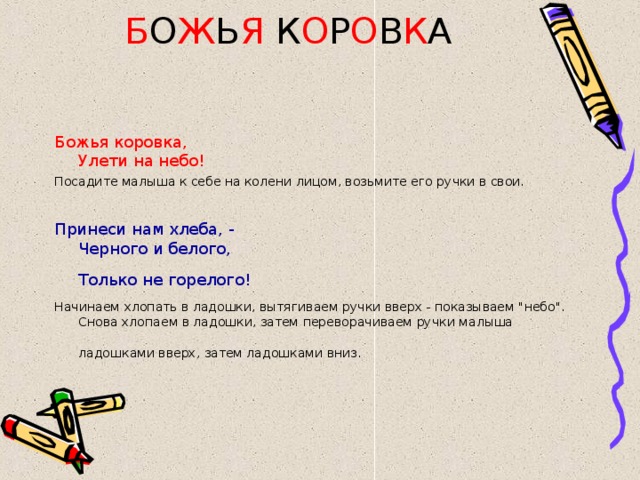 Б О Ж Ь Я К О Р О В К А Божья коровка,  Улети на небо! Посадите малыша к себе на колени лицом, возьмите его ручки в свои. Принеси нам хлеба, -  Черного и белого,  Только не горелого!  Начинаем хлопать в ладошки, вытягиваем ручки вверх - показываем 