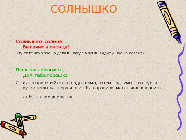 СОЛНЫШКО Солнышко, солнце,  Выгляни в оконце! Эту потешку хорошо делать, когда малыш сидит у Вас на коленях. Посвети немножко,  Дам тебе горошка! Сначала похлопайте его ладошками, затем поднимите и опустите ручки малыша вверх и вниз. Как правило, маленькие карапузы любят такие движения.  