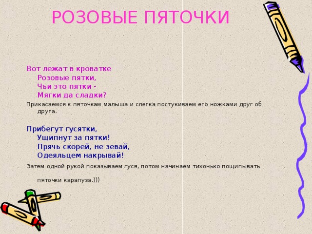 РОЗОВЫЕ ПЯТОЧКИ Вот лежат в кроватке  Розовые пятки,  Чьи это пятки -  Мягки да сладки? Прикасаемся к пяточкам малыша и слегка постукиваем его ножками друг об друга. Прибегут гусятки,  Ущипнут за пятки!  Прячь скорей, не зевай,  Одеяльцем накрывай! Затем одной рукой показываем гуся, потом начинаем тихонько пощипывать пяточки карапуза.)))  