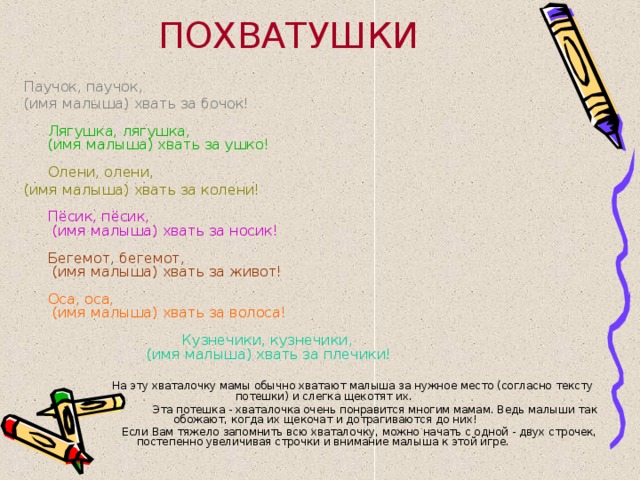 ПОХВАТУШКИ Паучок, паучок, (имя малыша) хвать за бочок!   Лягушка, лягушка,  (имя малыша) хвать за ушко!     Олени, олени, (имя малыша) хвать за колени!   Пёсик, пёсик,  (имя малыша) хвать за носик!   Бегемот, бегемот,  (имя малыша) хвать за живот!   Оса, оса,  (имя малыша) хвать за волоса!   Кузнечики, кузнечики,  (имя малыша) хвать за плечики!  На эту хваталочку мамы обычно хватают малыша за нужное место (согласно тексту потешки) и слегка щекотят их.  Эта потешка - хваталочка очень понравится многим мамам. Ведь малыши так обожают, когда их щекочат и дотрагиваются до них!  Если Вам тяжело запомнить всю хваталочку, можно начать с одной - двух строчек, постепенно увеличивая строчки и внимание малыша к этой игре.  