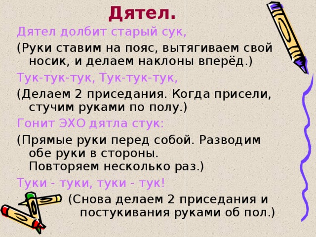 Дятел. Дятел долбит старый сук, (Руки ставим на пояс, вытягиваем свой носик, и делаем наклоны вперёд.) Тук-тук-тук, Тук-тук-тук, (Делаем 2 приседания. Когда присели, стучим руками по полу.) Гонит ЭХО дятла стук: (Прямые руки перед собой. Разводим обе руки в стороны.  Повторяем несколько раз.) Туки - туки, туки - тук!  (Снова делаем 2 приседания и постукивания руками об пол.) 