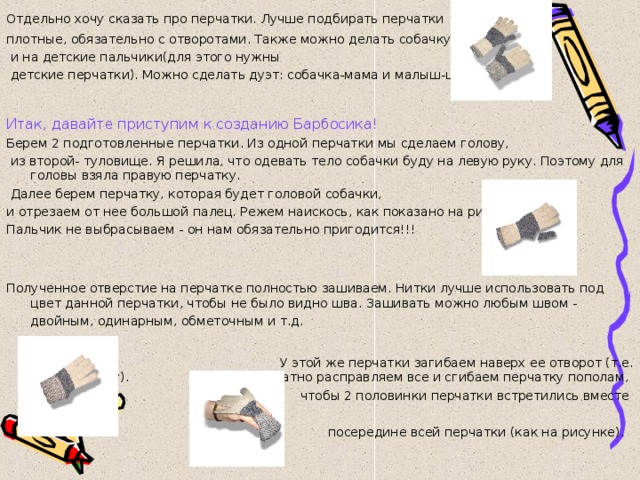Отдельно хочу сказать про перчатки. Лучше подбирать перчатки  плотные, обязательно с отворотами. Также можно делать собачку  и на детские пальчики(для этого нужны  детские перчатки). Можно сделать дуэт: собачка-мама и малыш-щенок. Итак, давайте приступим к созданию Барбосика! Берем 2 подготовленные перчатки. Из одной перчатки мы сделаем голову,  из второй- туловище. Я решила, что одевать тело собачки буду на левую руку. Поэтому для головы взяла правую перчатку.  Далее берем перчатку, которая будет головой собачки, и отрезаем от нее большой палец. Режем наискось, как показано на рисунке. Пальчик не выбрасываем - он нам обязательно пригодится!!! Полученное отверстие на перчатке полностью зашиваем. Нитки лучше использовать под цвет данной перчатки, чтобы не было видно шва. Зашивать можно любым швом - двойным, одинарным, обметочным и т.д.   У этой же перчатки загибаем наверх ее отворот (т.е. резинку). Аккуратно расправляем все и сгибаем перчатку пополам, чтобы 2 половинки перчатки встретились вместе посередине всей перчатки (как на рисунке).  