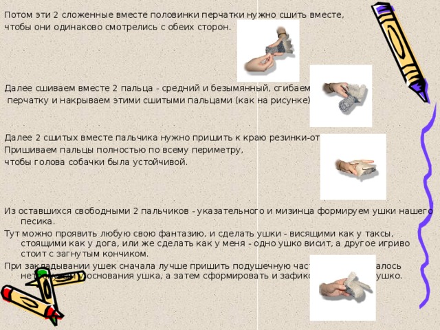 Потом эти 2 сложенные вместе половинки перчатки нужно сшить вместе, чтобы они одинаково смотрелись с обеих сторон. Далее сшиваем вместе 2 пальца - средний и безымянный, сгибаем всю  перчатку и накрываем этими сшитыми пальцами (как на рисунке). Далее 2 сшитых вместе пальчика нужно пришить к краю резинки-отворота. Пришиваем пальцы полностью по всему периметру, чтобы голова собачки была устойчивой. Из оставшихся свободными 2 пальчиков - указательного и мизинца формируем ушки нашего песика. Тут можно проявить любую свою фантазию, и сделать ушки - висящими как у таксы, стоящими как у дога, или же сделать как у меня - одно ушко висит, а другое игриво стоит с загнутым кончиком. При закладывании ушек сначала лучше пришить подушечную часть - то, что осталось нетронутым у основания ушка, а затем сформировать и зафиксировать само ушко. 