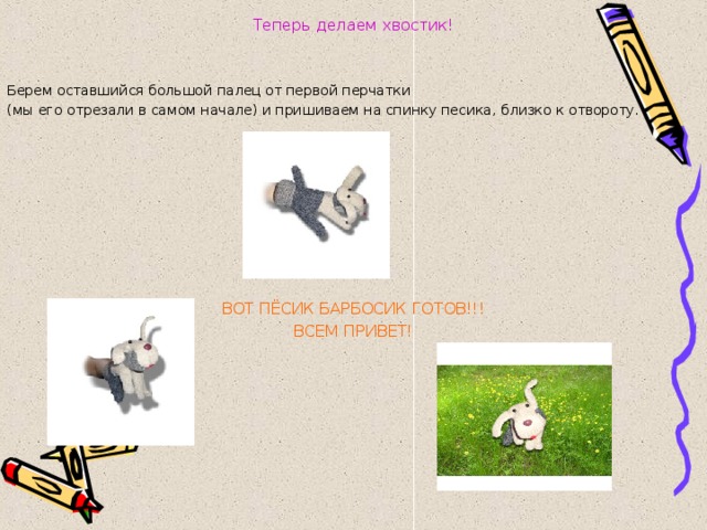 Теперь делаем хвостик!   Берем оставшийся большой палец от первой перчатки (мы его отрезали в самом начале) и пришиваем на спинку песика, близко к отвороту.  ВОТ ПЁСИК БАРБОСИК ГОТОВ!!! ВСЕМ ПРИВЕТ! 