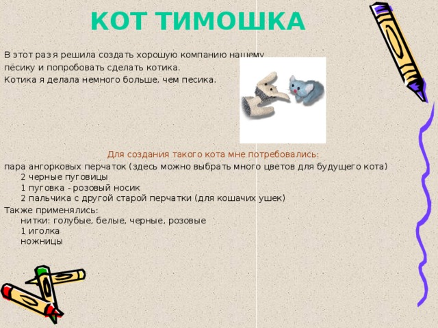 КОТ ТИМОШКА В этот раз я решила создать хорошую компанию нашему пёсику и попробовать сделать котика. Котика я делала немного больше, чем песика. Для создания такого кота мне потребовались:  пара ангорковых перчаток (здесь можно выбрать много цветов для будущего кота)  2 черные пуговицы  1 пуговка - розовый носик  2 пальчика с другой старой перчатки (для кошачих ушек) Также применялись:  нитки: голубые, белые, черные, розовые  1 иголка  ножницы 