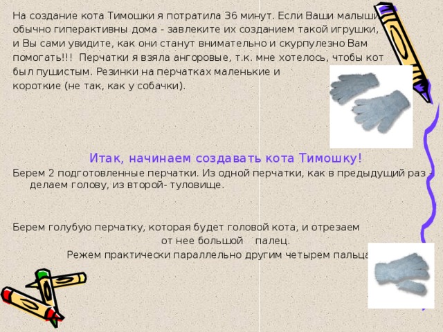 На создание кота Тимошки я потратила 36 минут. Если Ваши малыши обычно гиперактивны дома - завлеките их созданием такой игрушки, и Вы сами увидите, как они станут внимательно и скурпулезно Вам помогать!!! Перчатки я взяла ангоровые, т.к. мне хотелось, чтобы кот был пушистым. Резинки на перчатках маленькие и короткие (не так, как у собачки).     Итак, начинаем создавать кота Тимошку! Берем 2 подготовленные перчатки. Из одной перчатки, как в предыдущий раз - делаем голову, из второй- туловище. Берем голубую перчатку, которая будет головой кота, и отрезаем  от нее большой палец. Режем практически параллельно другим четырем пальцам. 