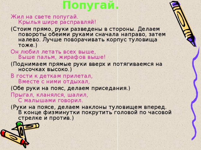 Попугай. Жил на свете попугай.  Крылья шире расправляй! (Стоим прямо, руки разведены в стороны. Делаем повороты обеими руками сначала направо, затем налево. Лучше поворачивать корпус туловища тоже.) Он любил летать всех выше,  Выше пальм, жирафов выше! (Поднимаем прямые руки вверх и потягиваемся на носочках высоко.) В гости к деткам прилетал,  Вместе с ними отдыхал, (Обе руки на пояс, делаем приседания.) Прыгал, кланялся, шалил,  С малышами говорил. (Руки на поясе, делаем наклоны туловищем вперед.  В конце физминутки покрутить головой по часовой стрелке и против.) 