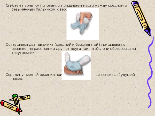 Сгибаем перчатку пополам, и пришиваем место между средним и безымянным пальчиком к верхней резинке.       Оставшиеся два пальчика (средний и безымянный) пришиваем к резинке, на расстоянии друг от друга так, чтобы они образовывали треугольник.     Середину нижней резинки пришиваем к месту, где появится будущий носик. 