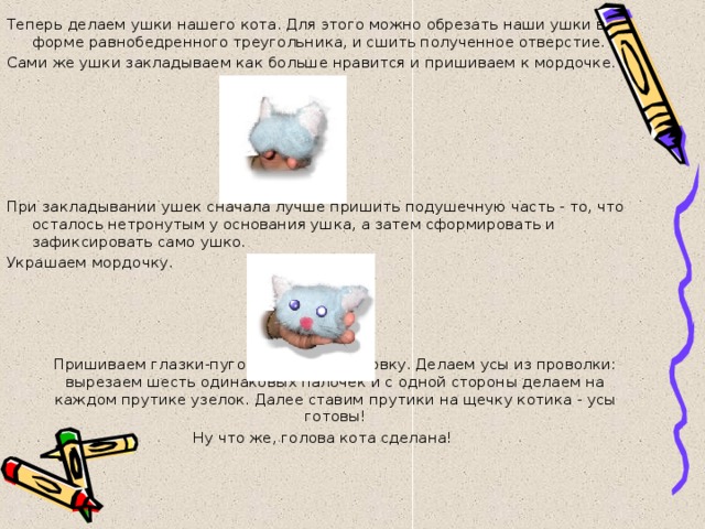 Теперь делаем ушки нашего кота. Для этого можно обрезать наши ушки в форме равнобедренного треугольника, и сшить полученное отверстие. Сами же ушки закладываем как больше нравится и пришиваем к мордочке. При закладывании ушек сначала лучше пришить подушечную часть - то, что осталось нетронутым у основания ушка, а затем сформировать и зафиксировать само ушко. Украшаем мордочку.  Пришиваем глазки-пуговки и носик-пуговку. Делаем усы из проволки: вырезаем шесть одинаковых палочек и с одной стороны делаем на каждом прутике узелок. Далее ставим прутики на щечку котика - усы готовы! Ну что же, голова кота сделана!   