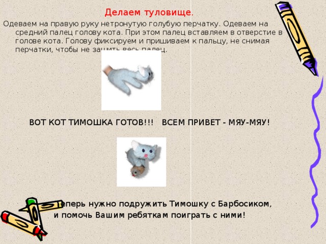 Делаем туловище. Одеваем на правую руку нетронутую голубую перчатку. Одеваем на средний палец голову кота. При этом палец вставляем в отверстие в голове кота. Голову фиксируем и пришиваем к пальцу, не снимая перчатки, чтобы не зашить весь палец.     ВОТ КОТ ТИМОШКА ГОТОВ!!!  ВСЕМ ПРИВЕТ - МЯУ-МЯУ!  Теперь нужно подружить Тимошку с Барбосиком, и помочь Вашим ребяткам поиграть с ними! 