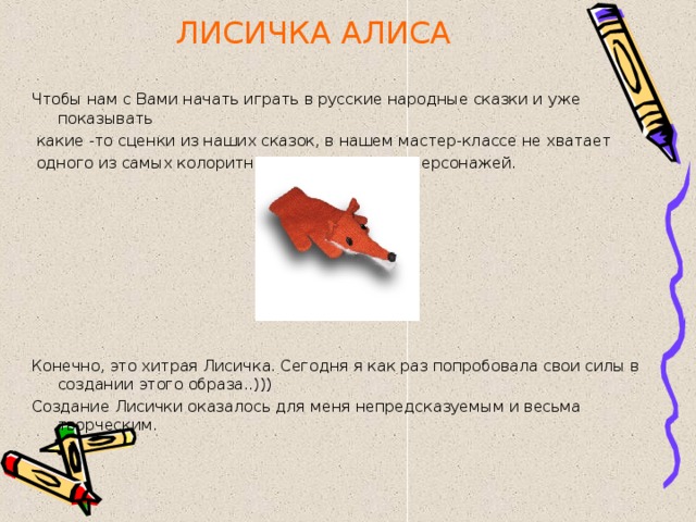 ЛИСИЧКА АЛИСА Чтобы нам с Вами начать играть в русские народные сказки и уже показывать  какие -то сценки из наших сказок, в нашем мастер-классе не хватает  одного из самых колоритных и незаменимых персонажей. Конечно, это хитрая Лисичка. Сегодня я как раз попробовала свои силы в создании этого образа..))) Создание Лисички оказалось для меня непредсказуемым и весьма творческим. 