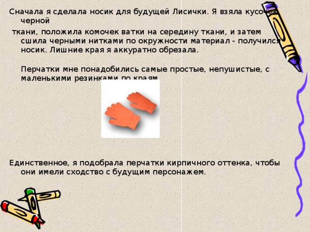 Сначала я сделала носик для будущей Лисички. Я взяла кусочек черной  ткани, положила комочек ватки на середину ткани, и затем сшила черными нитками по окружности материал - получился носик. Лишние края я аккуратно обрезала.  Перчатки мне понадобились самые простые, непушистые, с маленькими резинками по краям. Единственное, я подобрала перчатки кирпичного оттенка, чтобы они имели сходство с будущим персонажем. 