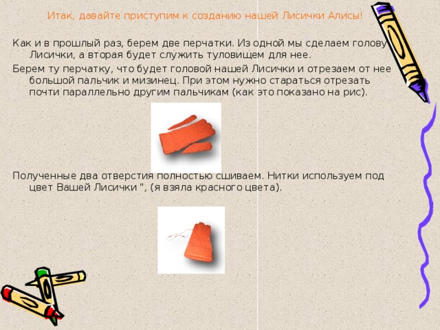 Итак, давайте приступим к созданию нашей Лисички Алисы! Как и в прошлый раз, берем две перчатки. Из одной мы сделаем голову Лисички, а вторая будет служить туловищем для нее. Берем ту перчатку, что будет головой нашей Лисички и отрезаем от нее большой пальчик и мизинец. При этом нужно стараться отрезать почти параллельно другим пальчикам (как это показано на рис).   Полученные два отверстия полностью сшиваем. Нитки используем под цвет Вашей Лисички 