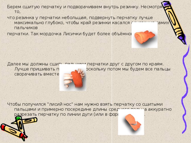 Берем сшитую перчатку и подворачиваем внутрь резинку. Несмотря на то, что резинка у перчатки небольшая, подвернуть перчатку лучше максимально глубоко, чтобы край резинки касался основания самих пальчиков перчатки. Так мордочка Лисички будет более объёмной.)))     Далее мы должны сшить пальчики перчатки друг с другом по краям. Лучше пришивать поплотнее, поскольку потом мы будем все пальцы сворачивать вместе.     Чтобы получился 