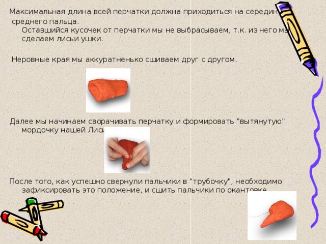 Максимальная длина всей перчатки должна приходиться на середину  среднего пальца.  Оставшийся кусочек от перчатки мы не выбрасываем, т.к. из него мы сделаем лисьи ушки.   Неровные края мы аккуратненько сшиваем друг с другом.        Далее мы начинаем сворачивать перчатку и формировать 