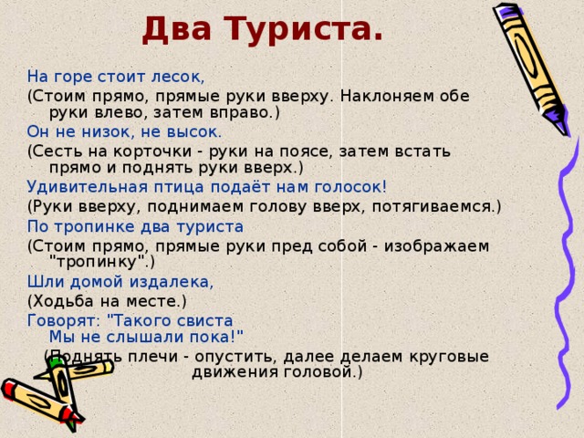 Два Туриста. На горе стоит лесок, (Стоим прямо, прямые руки вверху. Наклоняем обе руки влево, затем вправо.) Он не низок, не высок. (Сесть на корточки - руки на поясе, затем встать прямо и поднять руки вверх.) Удивительная птица подаёт нам голосок! (Руки вверху, поднимаем голову вверх, потягиваемся.) По тропинке два туриста (Стоим прямо, прямые руки пред собой - изображаем 