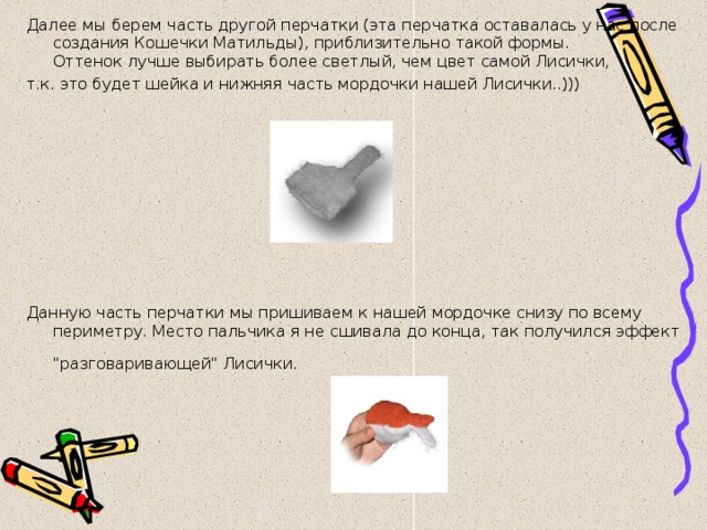 Далее мы берем часть другой перчатки (эта перчатка оставалась у нас после создания Кошечки Матильды), приблизительно такой формы.  Оттенок лучше выбирать более светлый, чем цвет самой Лисички, т.к. это будет шейка и нижняя часть мордочки нашей Лисички..))) Данную часть перчатки мы пришиваем к нашей мордочке снизу по всему периметру. Место пальчика я не сшивала до конца, так получился эффект 
