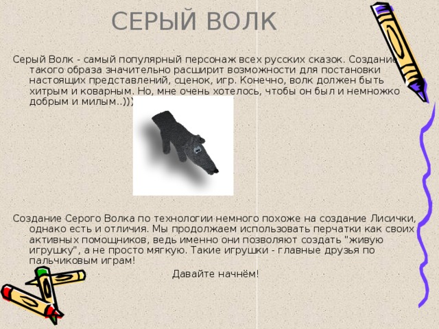 СЕРЫЙ ВОЛК  Серый Волк - самый популярный персонаж всех русских сказок. Создание такого образа значительно расширит возможности для постановки настоящих представлений, сценок, игр. Конечно, волк должен быть хитрым и коварным. Но, мне очень хотелось, чтобы он был и немножко добрым и милым..))) Создание Серого Волка по технологии немного похоже на создание Лисички, однако есть и отличия. Мы продолжаем использовать перчатки как своих активных помощников, ведь именно они позволяют создать 