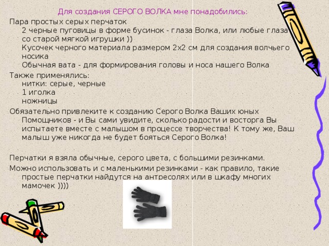 Для создания СЕРОГО ВОЛКА мне понадобились: Пара простых серых перчаток  2 черные пуговицы в форме бусинок - глаза Волка, или любые глаза со старой мягкой игрушки ))  Кусочек черного материала размером 2х2 см для создания волчьего носика  Обычная вата - для формирования головы и носа нашего Волка Также применялись:  нитки: серые, черные  1 иголка  ножницы Обязательно привлеките к созданию Серого Волка Ваших юных Помощников - и Вы сами увидите, сколько радости и восторга Вы испытаете вместе с малышом в процессе творчества! К тому же, Ваш малыш уже никогда не будет бояться Серого Волка! Перчатки я взяла обычные, серого цвета, с большими резинками. Можно использовать и с маленькими резинками - как правило, такие простые перчатки найдутся на антресолях или в шкафу многих мамочек )))) 