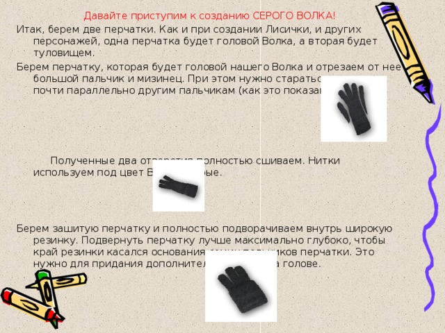 Давайте приступим к созданию СЕРОГО ВОЛКА! Итак, берем две перчатки. Как и при создании Лисички, и других персонажей, одна перчатка будет головой Волка, а вторая будет туловищем. Берем перчатку, которая будет головой нашего Волка и отрезаем от нее большой пальчик и мизинец. При этом нужно стараться отрезать почти параллельно другим пальчикам (как это показано на рис).    Полученные два отверстия полностью сшиваем. Нитки используем под цвет Волка - серые.     Берем зашитую перчатку и полностью подворачиваем внутрь широкую резинку. Подвернуть перчатку лучше максимально глубоко, чтобы край резинки касался основания самих пальчиков перчатки. Это нужно для придания дополнительного объема голове. 