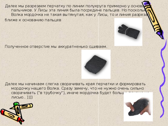 Далее мы разрезаем перчатку по линии полукруга примерно у основания пальчиков. У Лисы эта линия была посредине пальцев. Но поскольку у Волка мордочка не такая вытянутая, как у Лисы, то и линия разреза ближе к основанию пальцев   Полученное отверстие мы аккуратненько сшиваем.       Далее мы начинаем слегка сворачивать края перчатки и формировать мордочку нашего Волка. Сразу замечу, что не нужно очень сильно сворачивать (