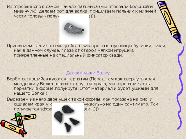 Из отрезанного в самом начале пальчика (мы отрезали большой и мизинчик), делаем рот для волка: пришиваем пальчик к нижней части головы - получается ротик..)))) Пришиваем глаза: это могут быть как простые пуговицы-бусинки, так и, как в данном случае, глаза от старой мягкой игрушки, прикрепленные на специальный фиксатор сзади.     Делаем ушки Волку Берём оставшийся кусочек перчатки (Перед тем как свернуть края мордочки у Волка внахлёст друг на друга, мы отрезали часть перчатки в форме полукруга. Этот материал и будет ушками для нашего Волка.) Вырезаем из него двое ушек такой формы, как показана на рис. и сшиваем края у каждого ушка буквально на один сантиметр. Так получается эффект 