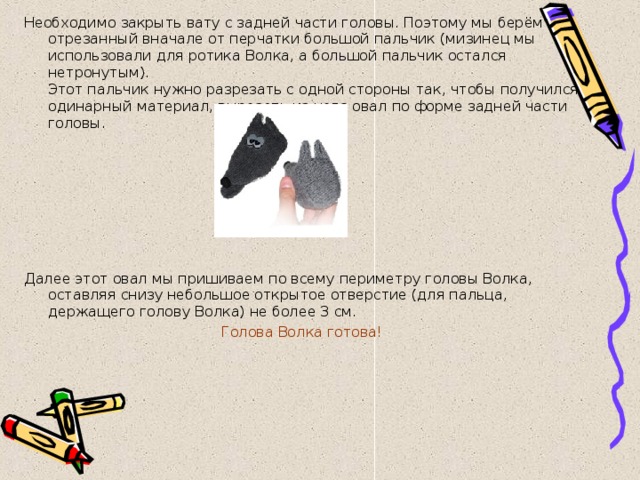 Необходимо закрыть вату с задней части головы. Поэтому мы берём отрезанный вначале от перчатки большой пальчик (мизинец мы использовали для ротика Волка, а большой пальчик остался нетронутым).  Этот пальчик нужно разрезать с одной стороны так, чтобы получился одинарный материал, вырезать из него овал по форме задней части головы.    Далее этот овал мы пришиваем по всему периметру головы Волка, оставляя снизу небольшое открытое отверстие (для пальца, держащего голову Волка) не более 3 см. Голова Волка готова! 