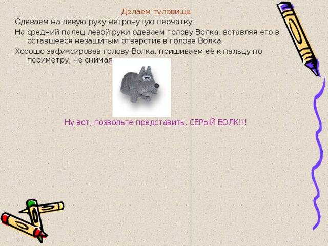Делаем туловище Одеваем на левую руку нетронутую перчатку. На средний палец левой руки одеваем голову Волка, вставляя его в оставшееся незашитым отверстие в голове Волка. Хорошо зафиксировав голову Волка, пришиваем её к пальцу по периметру, не снимая перчатки.   Ну вот, позвольте представить, СЕРЫЙ ВОЛК!!! 