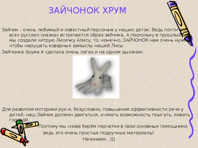 ЗАЙЧОНОК ХРУМ  Зайчик - очень любимый и известный персонаж у наших деток. Ведь почти во всех русских сказках встречается образ зайчика. А поскольку в прошлый раз мы создали хитрую Лисичку Алису, то, конечно, ЗАЙЧОНОК нам очень нужен, чтобы нарушать коварные замыслы нашей Лисы. Зайчонка Хрума я сделала очень легко и на одном дыхании. Для развития моторики рук и, безусловно, повышения эффективности речи у детей, наш Зайчик должен двигаться, и иметь возможность прыгать, кивать головой.  Поэтому мы снова берём перчатки в свои основные помощники, ведь это очень простые подручные материалы! Начинаем...))) 