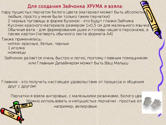 Для создания Зайчонка ХРУМА я взяла:  пару пушистых перчаток белого цвета (материал может быть абсолютно любым, просто у меня были только такие перчатки)  2 черные пуговицы в форме бусинок - это будут глазки Зайчика  Кусочек красного материала размером 1х0,5 см для маленького язычка  Обычная вата - для формирования ушек и головы нашего персонажа, а также картон (четверть обычного листа формата А4) Также применялись:  нитки: красные, белые, черные  1 иголка  ножницы Зайчонок делается очень быстро и легко, поэтому главным помощником или Главным Дизайнером может быть Ваш Малыш  Главное - это получить настоящее удовольствие от процесса и общения друг с другом!  Перчатки я взяла ангоровые, с маленькими резинками, белого цвета.  Можно использовать и непушистые перчатки - простые или, например, велюровые. 