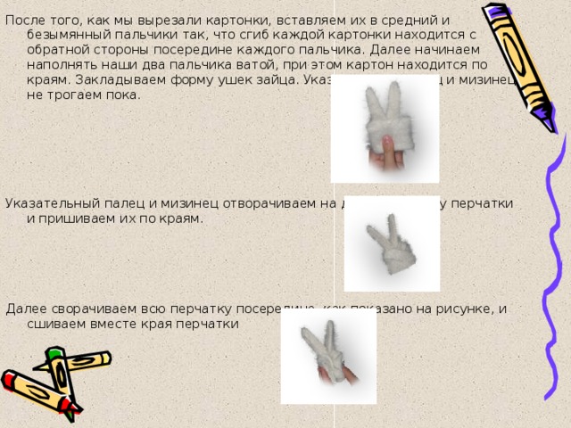 После того, как мы вырезали картонки, вставляем их в средний и безымянный пальчики так, что сгиб каждой картонки находится с обратной стороны посередине каждого пальчика. Далее начинаем наполнять наши два пальчика ватой, при этом картон находится по краям. Закладываем форму ушек зайца. Указательный палец и мизинец не трогаем пока.   Указательный палец и мизинец отворачиваем на другую сторону перчатки и пришиваем их по краям.       Далее сворачиваем всю перчатку посередине, как показано на рисунке, и сшиваем вместе края перчатки 