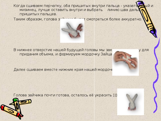 Когда сшиваем перчатку, оба пришитых внутри пальца - указательный и мизинец, лучше оставить внутри и выбрать линию шва дальше пришитых пальцев. Таким образом, голова зайчика будет смотреться более аккуратно.     В нижнее отверстие нашей будущей головы мы закладываем вату для придания объема, и формируем мордочку Зайца. Далее сшиваем вместе нижние края нашей мордочки.         Голова зайчика почти готова, осталось её украсить ))))) 